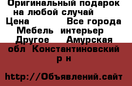 Оригинальный подарок на любой случай!!!! › Цена ­ 2 500 - Все города Мебель, интерьер » Другое   . Амурская обл.,Константиновский р-н